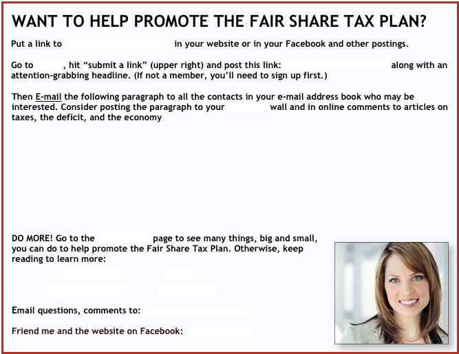 WANT TO HELP PROMOTE THE FAIR SHARE TAX PLAN?
Put a link to http://fairsharetaxes.org in your website or in your Facebook and other postings.
Go to Readit, hit “submit a link” (upper right) and post this link: http://fairsharetaxes.org along with an attention-grabbing headline. (If not a member, you’ll need to sign up first.)
Then E-mail the following paragraph to all the contacts in your e-mail address book who may be interested. Consider posting the paragraph to your Facebook wall and in online comments to articles on taxes, the deficit, and the economy
DO MORE! Go to the Join-Help Us page to see many things, big and small, you can do to help promote the Fair Share Tax Plan. Otherwise, keep reading to learn more:
ROMNEY TAXES IMAGINE
WEBSITE SUMMARY JOIN-HELP US
Email questions, comments to: FairShareTaxes@att.net
Friend me and the website on Facebook: FairShareTaxes